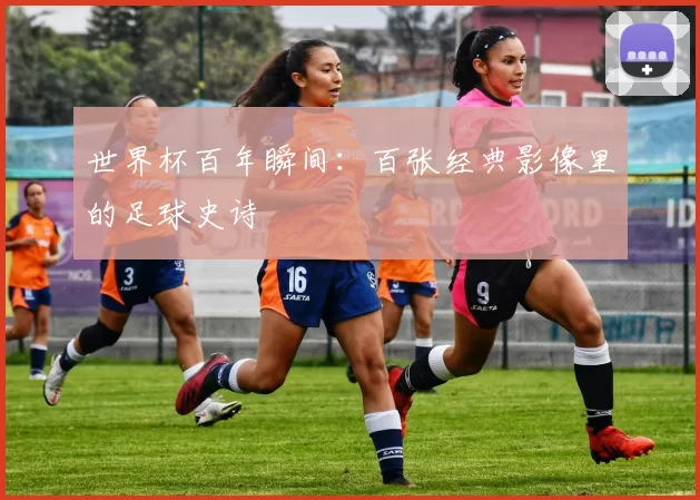 世界杯百年瞬间:百张经典影像里的足球史诗