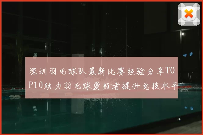 深圳羽毛球队最新比赛经验分享TOP10助力羽毛球爱好者提升竞技水平