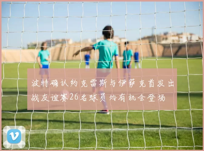 波特确认约克雷斯与伊萨克首发出战友谊赛26名球员均有机会登场