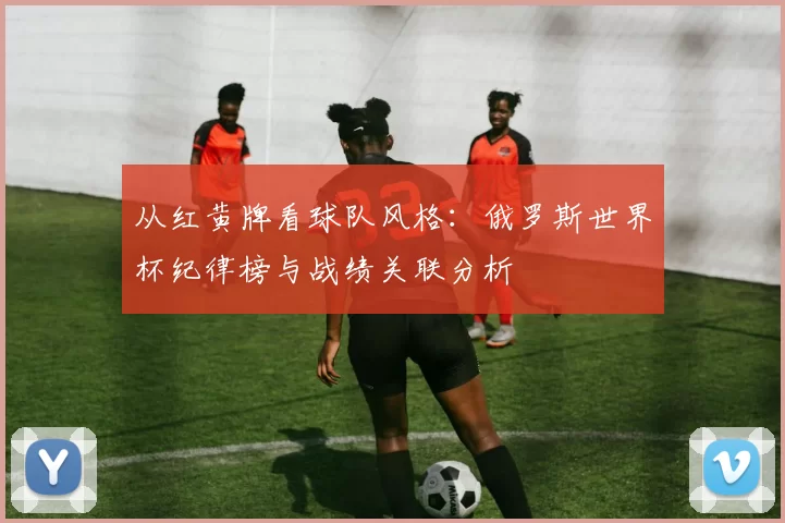 从红黄牌看球队风格:俄罗斯世界杯纪律榜与战绩关联分析