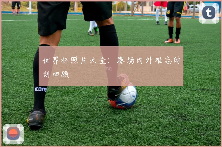 世界杯照片大全：赛场内外难忘时刻回顾