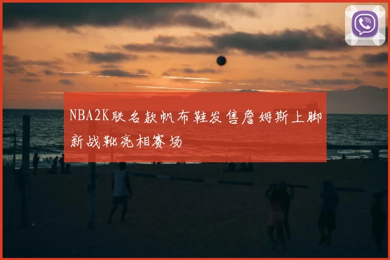 NBA2K联名款帆布鞋发售詹姆斯上脚新战靴亮相赛场