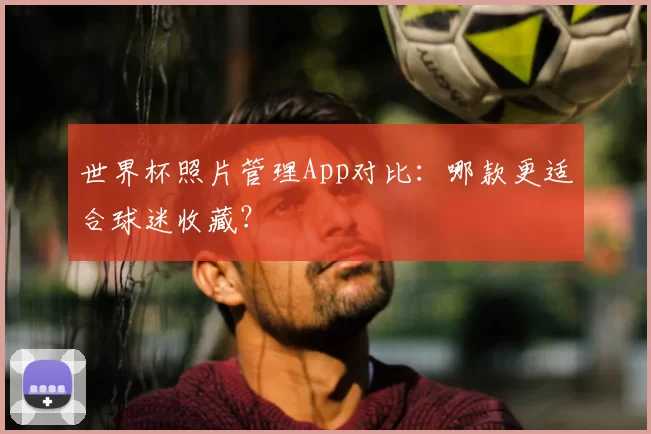 世界杯照片管理App对比:哪款更适合球迷收藏?