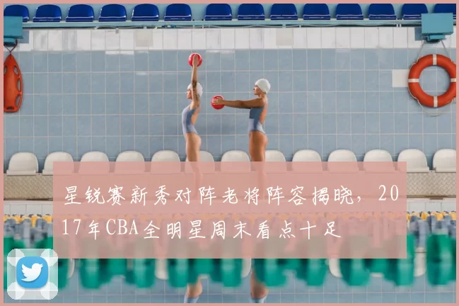 星锐赛新秀对阵老将阵容揭晓，2017年CBA全明星周末看点十足
