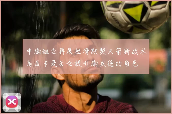 申谢组合再展丝滑默契火箭新战术乌度卡是否会提升谢泼德的角色