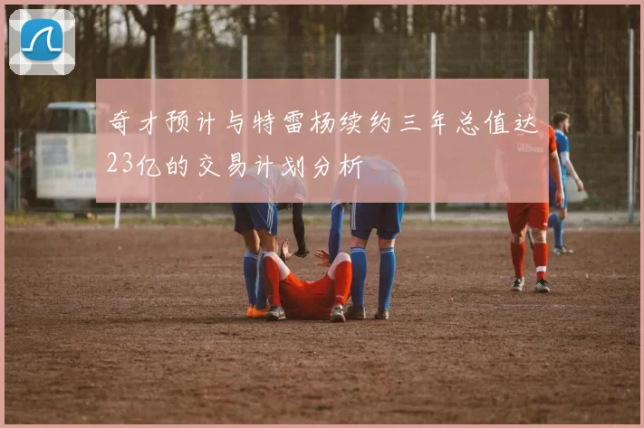 奇才预计与特雷杨续约三年总值达23亿的交易计划分析