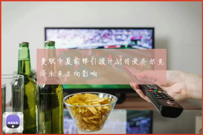 曼联今夏前锋引援计划将受齐尔克泽未来去向影响
