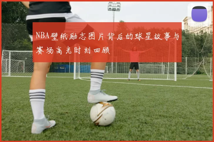 NBA壁纸励志图片背后的球星故事与赛场高光时刻回顾