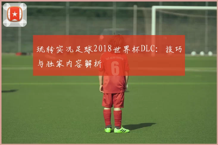 玩转实况足球2018世界杯DLC：技巧与独家内容解析