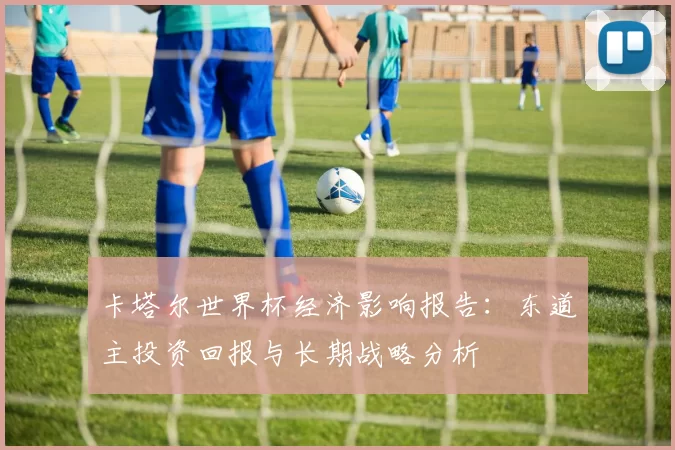 卡塔尔世界杯经济影响报告:东道主投资回报与长期战略分析