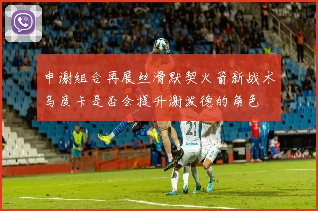 申谢组合再展丝滑默契火箭新战术乌度卡是否会提升谢泼德的角色