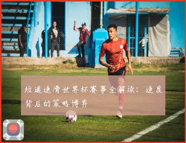 短道速滑世界杯赛事全解读:速度背后的策略博弈