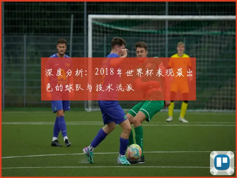 深度分析:2018年世界杯表现最出色的球队与技术流派