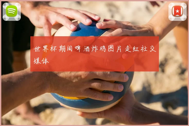 世界杯期间啤酒炸鸡图片走红社交媒体
