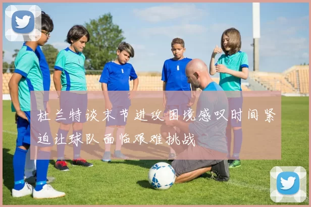 杜兰特谈末节进攻困境感叹时间紧迫让球队面临艰难挑战