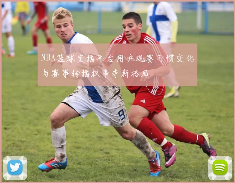 NBA篮球直播平台用户观赛习惯变化与赛事转播权争夺新格局