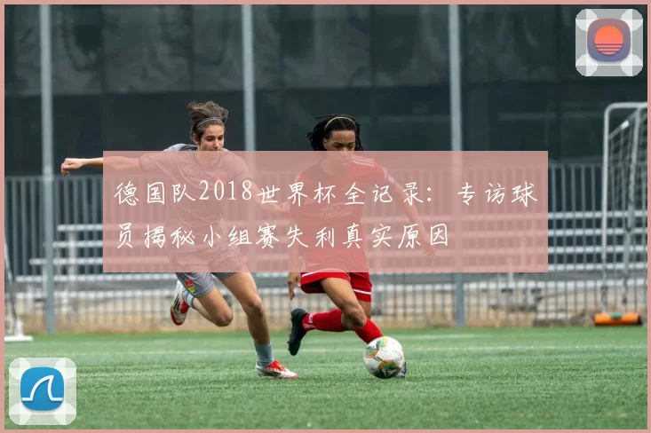 德国队2018世界杯全记录：专访球员揭秘小组赛失利真实原因