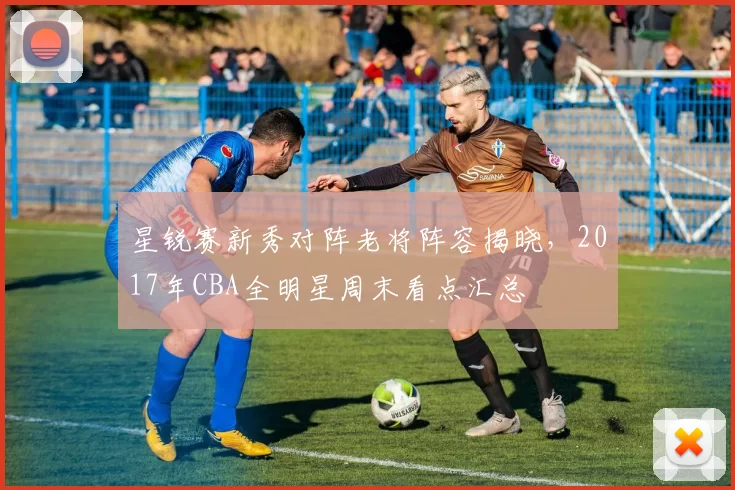 星锐赛新秀对阵老将阵容揭晓，2017年CBA全明星周末看点汇总