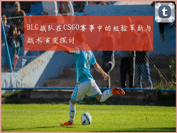 BLG战队在CSGO赛事中的经验革新与战术演变探讨