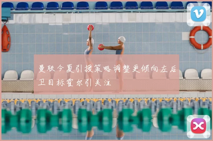 曼联今夏引援策略调整更倾向左后卫目标霍尔引关注