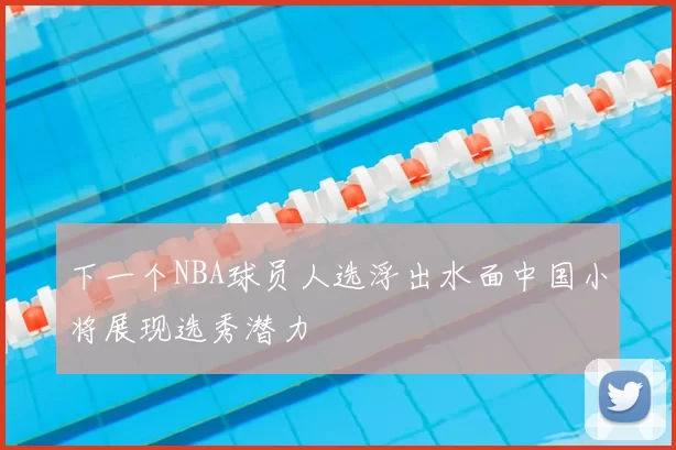 下一个NBA球员人选浮出水面中国小将展现选秀潜力