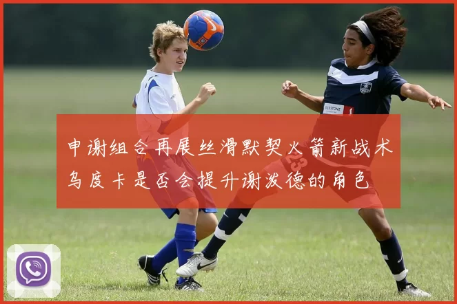 申谢组合再展丝滑默契火箭新战术乌度卡是否会提升谢泼德的角色