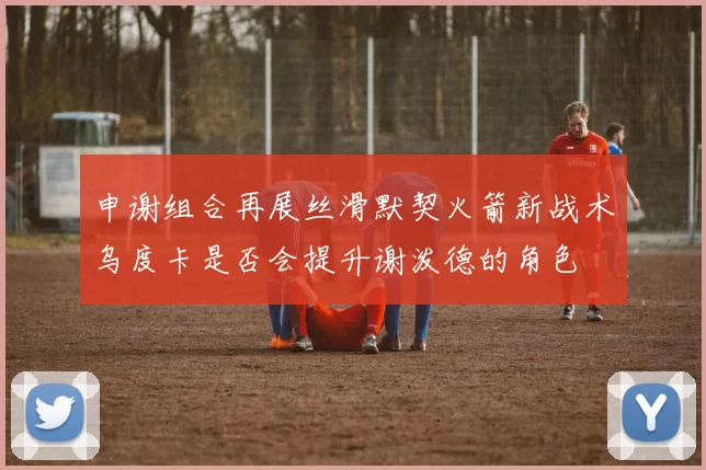 申谢组合再展丝滑默契火箭新战术乌度卡是否会提升谢泼德的角色