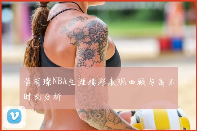 黄有璨NBA生涯精彩表现回顾与高光时刻分析