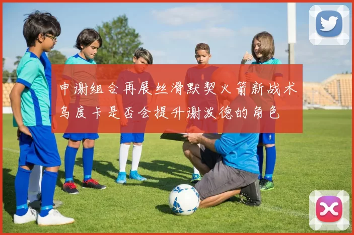 申谢组合再展丝滑默契火箭新战术乌度卡是否会提升谢泼德的角色
