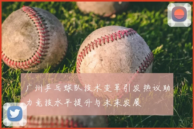 广州乒乓球队技术变革引发热议助力竞技水平提升与未来发展