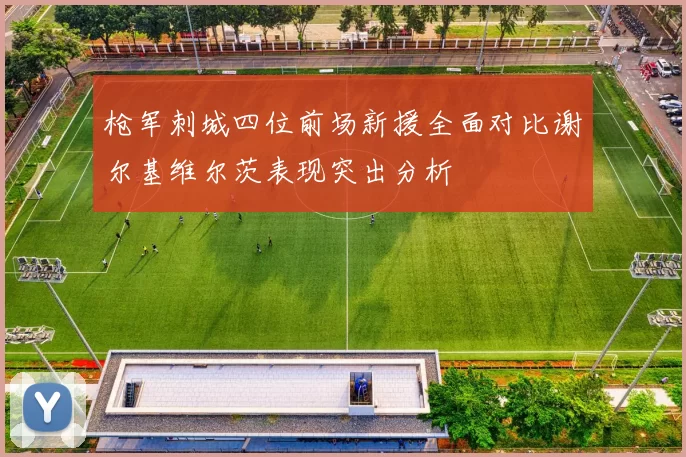 枪军刺城四位前场新援全面对比谢尔基维尔茨表现突出分析