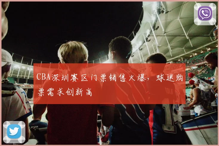 CBA深圳赛区门票销售火爆，球迷购票需求创新高