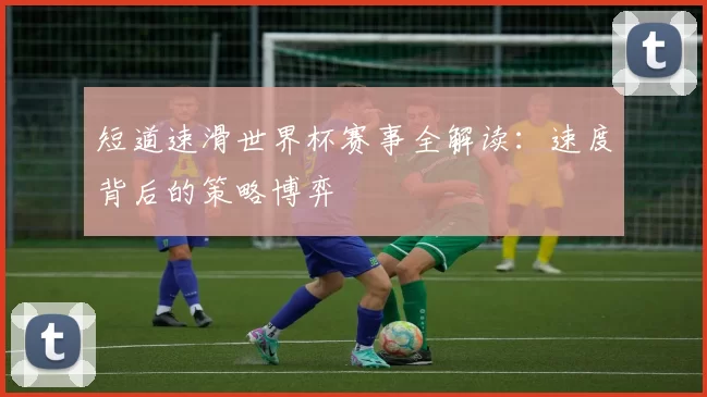 短道速滑世界杯赛事全解读:速度背后的策略博弈