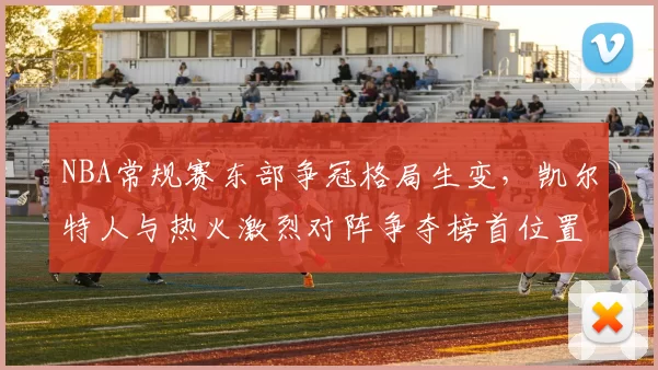 NBA常规赛东部争冠格局生变,凯尔特人与热火激烈对阵争夺榜首位置