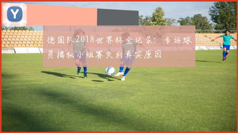 德国队2018世界杯全记录:专访球员揭秘小组赛失利真实原因