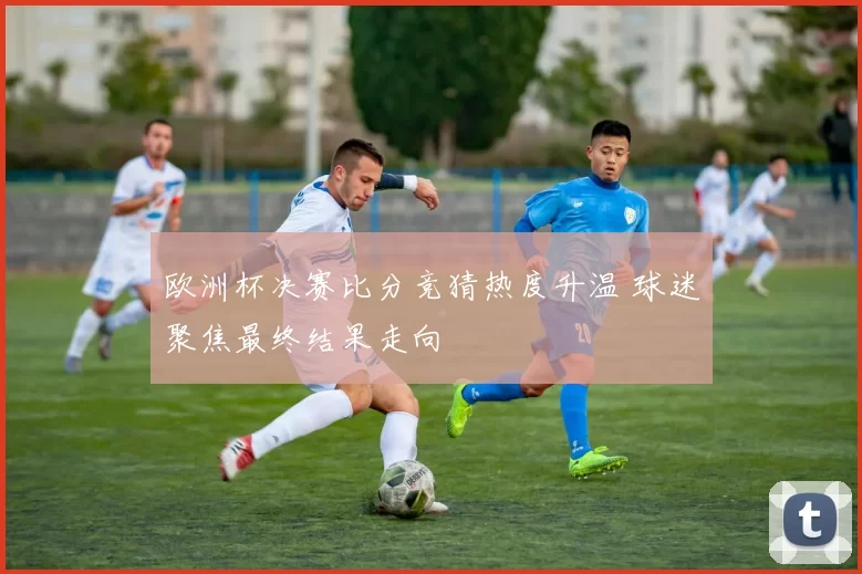 欧洲杯决赛比分竞猜热度升温 球迷聚焦最终结果走向