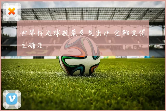 世界杯进球数最多奖出炉 金靴奖得主确定