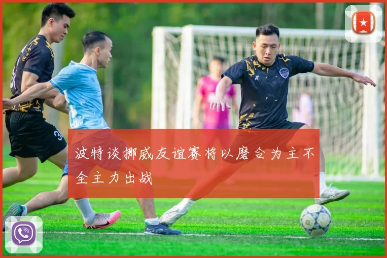 波特谈挪威友谊赛将以磨合为主不全主力出战