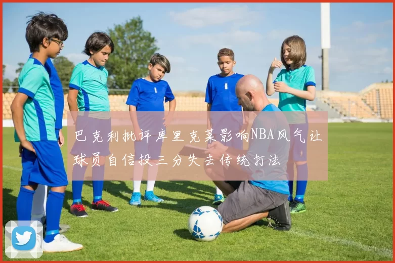 巴克利批评库里克莱影响NBA风气让球员自信投三分失去传统打法