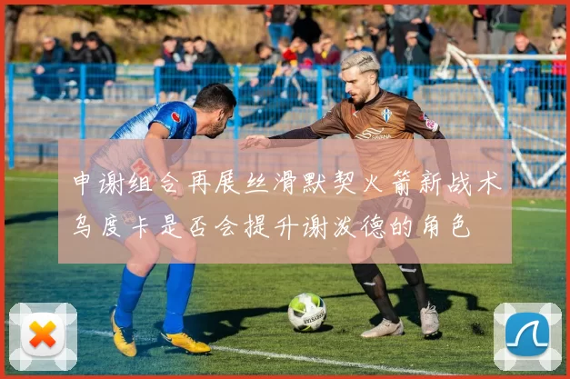 申谢组合再展丝滑默契火箭新战术乌度卡是否会提升谢泼德的角色