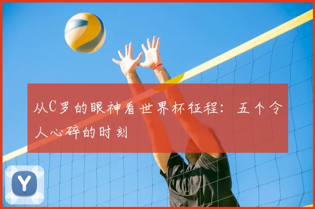 从C罗的眼神看世界杯征程：五个令人心碎的时刻
