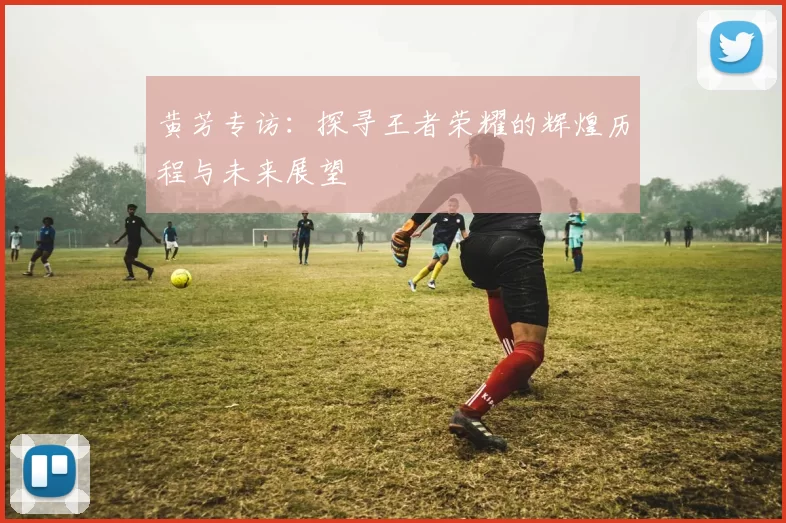 黄芳专访：探寻王者荣耀的辉煌历程与未来展望