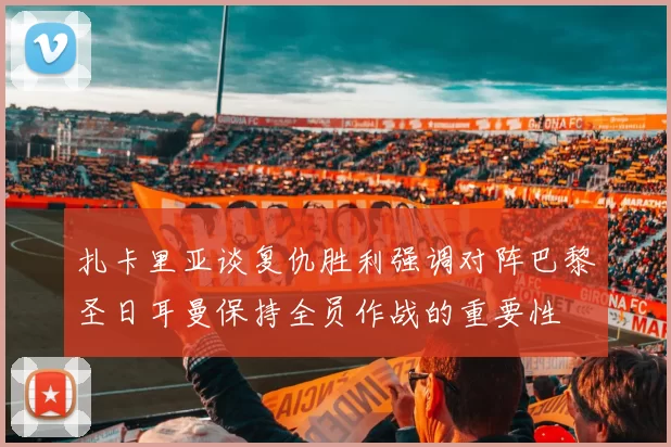 扎卡里亚谈复仇胜利强调对阵巴黎圣日耳曼保持全员作战的重要性