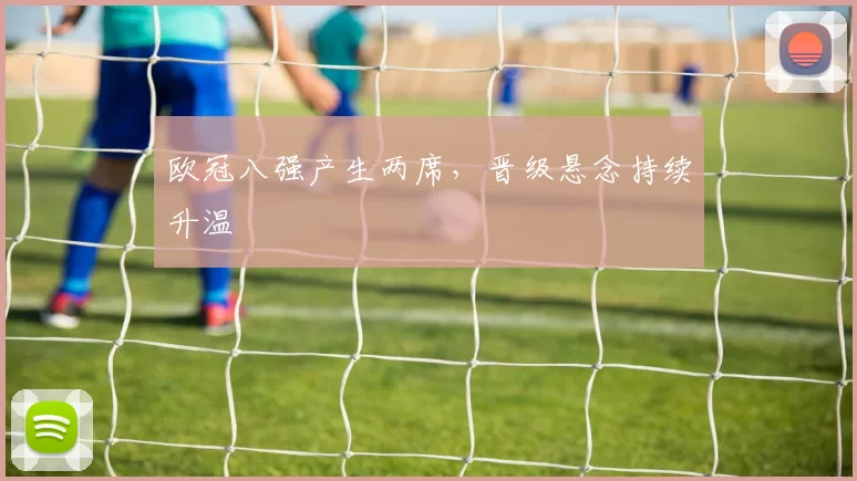 欧冠八强产生两席,晋级悬念持续升温