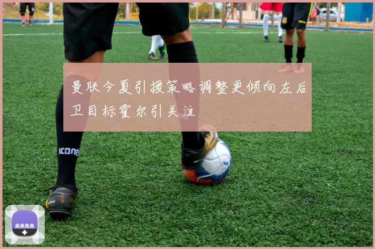 曼联今夏引援策略调整更倾向左后卫目标霍尔引关注