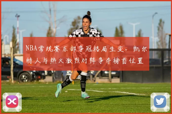 NBA常规赛东部争冠格局生变，凯尔特人与热火激烈对阵争夺榜首位置