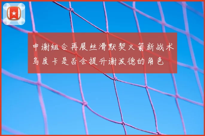 申谢组合再展丝滑默契火箭新战术乌度卡是否会提升谢泼德的角色