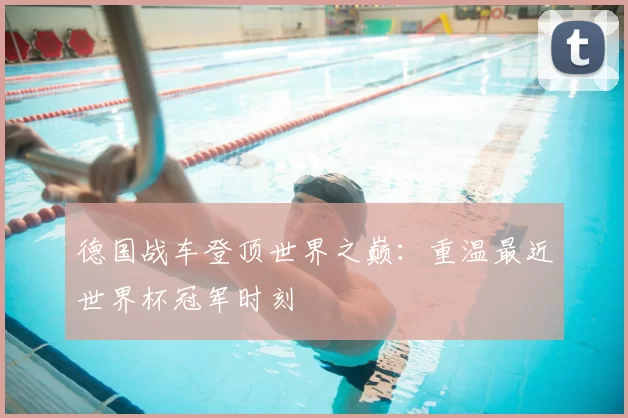 德国战车登顶世界之巅:重温最近世界杯冠军时刻