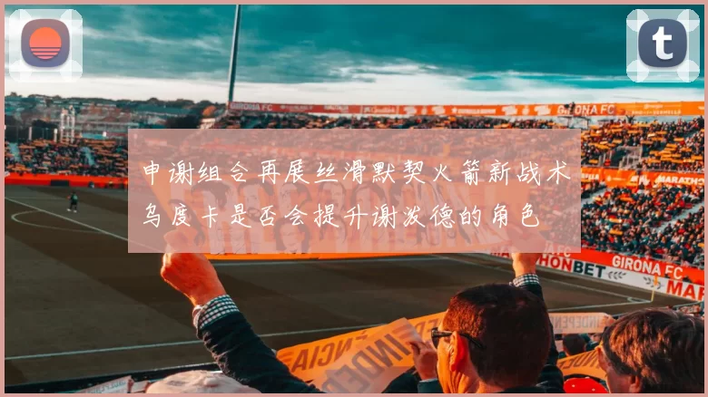 申谢组合再展丝滑默契火箭新战术乌度卡是否会提升谢泼德的角色