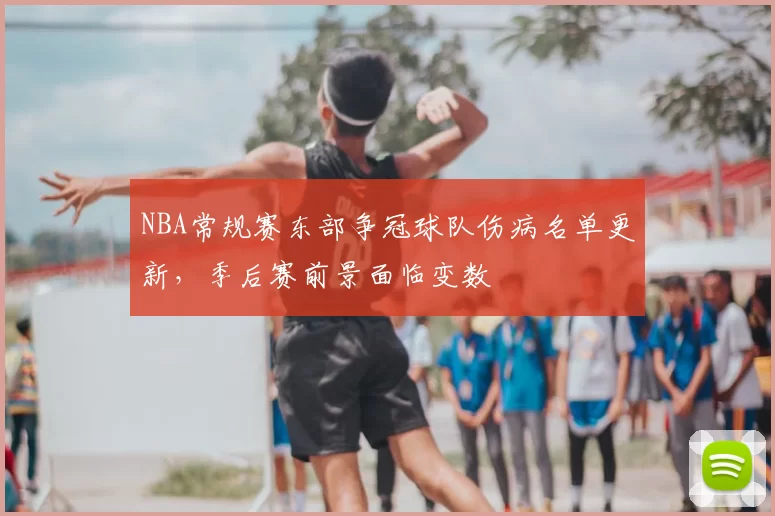 NBA常规赛东部争冠球队伤病名单更新，季后赛前景面临变数